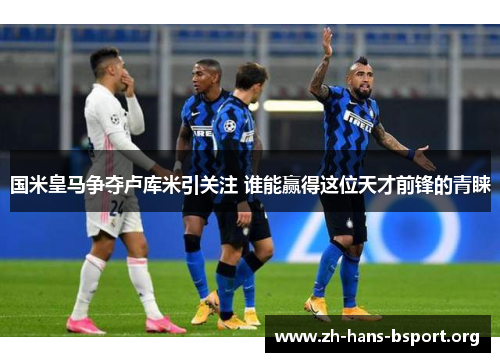 国米皇马争夺卢库米引关注 谁能赢得这位天才前锋的青睐