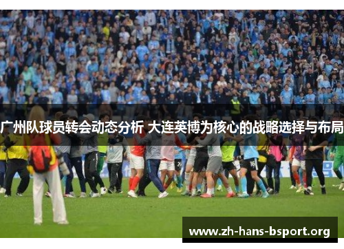 广州队球员转会动态分析 大连英博为核心的战略选择与布局