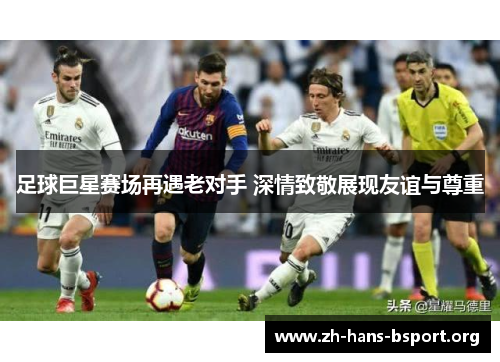 足球巨星赛场再遇老对手 深情致敬展现友谊与尊重