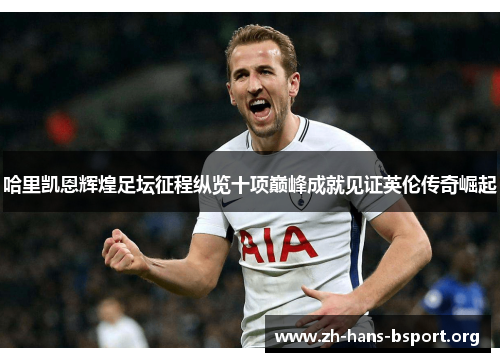 哈里凯恩辉煌足坛征程纵览十项巅峰成就见证英伦传奇崛起